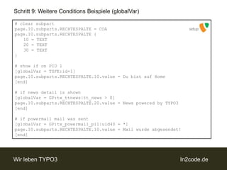 Schritt 9: Weitere Conditions Beispiele (globalVar)# clearsubpartpage.10.subparts.RECHTESPALTE = COApage.10.subparts.RECHTESPALTE {	10 = TEXT	20 = TEXT	30 = TEXT}# showif on PID 1[globalVar = TSFE:id=1]page.10.subparts.RECHTESPALTE.10.value = Du bist auf Home[end]# ifnewsdetailisshown[globalVar = GP:tx_ttnews|tt_news > 0]page.10.subparts.RECHTESPALTE.20.value = News poweredby TYPO3[end]# if powermail mail was sent[globalVar = GP:tx_powermail_pi1|uid40 = *]page.10.subparts.RECHTESPALTE.10.value = Mail wurde abgesendet![end]setup