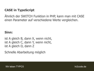 CASE in TypoScriptÄhnlich der SWITCH Funktion in PHP, kann man mit CASE einen Parameter auf verschiedene Werte vergleichen.Sinn:ist A gleich B, dann X, wenn nicht, ist A gleich C, dann Y, wenn nicht,ist A gleich D, dann ZSchnelle Abarbeitung möglich