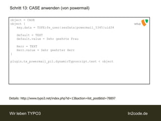 Schritt 13: CASE anwenden (von powermail)object = CASEobject {key.data = TSFE:fe_user|sesData|powermail_5345|uid34default = TEXTdefault.value = Sehr geehrte Frau	Herr = TEXTHerr.value = Sehr geehrter Herr}plugin.tx_powermail_pi1.dynamicTyposcript.test < objectsetupDetails: http://www.typo3.net/index.php?id=13&action=list_post&tid=78897