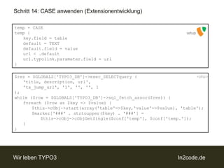 Schritt 14: CASE anwenden (Extensionentwicklung)temp = CASEtemp {key.field = table	default = TEXTdefault.field = valueurl < .defaulturl.typolink.parameter.field = url}setup$res = $GLOBALS['TYPO3_DB']->exec_SELECTquery (	'title, description, url',	'tx_jump_url', '1', '', '', 1);while ($row = $GLOBALS['TYPO3_DB']->sql_fetch_assoc($res)) {foreach ($row as $key => $value) {		$this->cObj->start(array('table'=>$key,'value'=>$value), 'table');		$marker['###' . strtoupper($key) . '###'] = 			$this->cObj->cObjGetSingle($conf['temp'], $conf['temp.']);	}}<php>