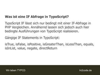 Was ist eine IF Abfrage in TypoScript?TypoScriptIF lässt sich nur bedingt mit einer IF-Abfrage in PHP Vergleichen. Annähernd lassen sich jedoch auch hier bedingte Ausführungen von TypoScript realisieren.Gängige IF Statements in TypoScript:isTrue, isFalse, isPositive, isGreaterThan, isLessThan, equals, isInList, value, negate, directReturn
