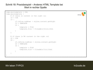 Schritt 18: Praxisbeispiel – Anderes HTML Template bei 		Wert in rechter Spaltetemp.maintemplate = COAtemp.maintemplate {	# ifthereiscontent in therightcol	10 = COA	10 {if.isTrue.numRows < styles.content.getRight		10 = TEMPLATE		10 {template = FILEtemplate.file = fileadmin/2cols.html		}	}	# ifthereis NO content in therightcol	20 = COA	20 {if.isFalse.numRows < styles.content.getRight		10 = TEMPLATE		10 {template = FILEtemplate.file = fileadmin/1col.html		}	}}setup