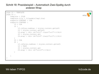 Schritt 18: Praxisbeispiel – Automatisch Zwei-Spaltig durch		anderen Wrappage.10 = TEMPLATEpage.10 {template = FILEtemplate.file = fileadmin/tmpl.htmlsubparts.CONTENT = COAsubparts.CONTENT {		10 = COA		10 {if.isTrue.numRows < styles.content.getLeft			10 < styles.content.getLeft			10.wrap = <divid="col1" class="col">|</div>			20 < styles.content.get			20.wrap = <divid="col2" class="col">|</div>		} 		20 = COA		20 {if.isFalse.numRows < styles.content.getLeft			10 = TEXT			20 < styles.content.get			20.wrap = <divid="col12">|</div>		}	}}setup