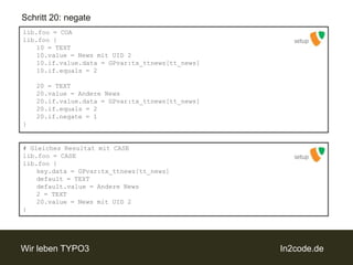 Schritt 20: negatelib.foo = COAlib.foo {	10 = TEXT	10.value = News mit UID 2	10.if.value.data = GPvar:tx_ttnews[tt_news]	10.if.equals = 2	20 = TEXT	20.value = Andere News	20.if.value.data = GPvar:tx_ttnews[tt_news]	20.if.equals = 2	20.if.negate = 1}setupsetup# Gleiches Resultat mit CASElib.foo = CASElib.foo {key.data = GPvar:tx_ttnews[tt_news]default = TEXTdefault.value = Andere News	2 = TEXT	20.value = News mit UID 2}