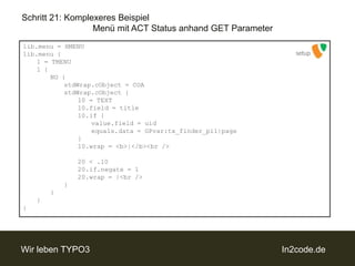 Schritt 21: Komplexeres BeispielMenü mit ACT Status anhand GET Parameterlib.menu = HMENUlib.menu {	1 = TMENU	1 {		NO {stdWrap.cObject = COAstdWrap.cObject {				10 = TEXT				10.field = title				10.if {value.field = uidequals.data = GPvar:tx_finder_pi1|page				}				10.wrap = <b>|</b><br />				20 < .10				20.if.negate = 1				20.wrap = |<br />			}		}	}}setup