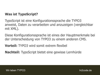 Was ist TypoScript?TypoScript ist eine Konfigurationssprache die TYPO3 anweist, Daten zu verarbeiten und anzuzeigen (vergleichbar mit XML).Diese Konfigurationssprache ist eines der Hauptmerkmale bei der Unterscheidung von TYPO3 zu einem anderen CMS.Vorteil: TYPO3 wird somit extrem flexibelNachteil:TypoScript bietet eine gewisse Lernhürde