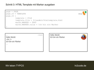 Schritt 3: HTML Template mit Marker ausgebenpage = PAGEpage.10 = TEMPLATEpage.10 {template = FILEtemplate.file = fileadmin/htmltemplate.htmlmarks.MARKER = TEXTmarks.MARKER.value = Ichbinein Marker}setupHello WorldIch bin ein Marker…Hello World<br />Ich bin ein Marker…<html>