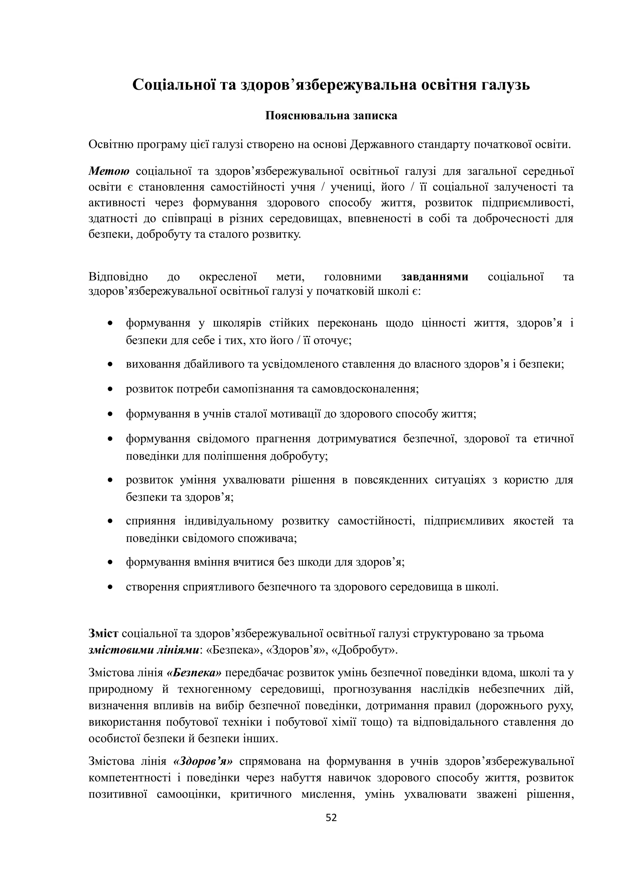 Соціальної та здоров’язбережувальна освітня галузь
Пояснювальна записка
Освітню програму цієї галузі створено на основі Державного стандарту початкової освіти.
Метою соціальної та здоров’язбережувальної освітньої галузі для загальної середньої
освіти є становлення самостійності учня / учениці, його / її соціальної залученості та
активності через формування здорового способу життя, розвиток підприємливості,
здатності до співпраці в різних середовищах, впевненості в собі та доброчесності для
безпеки, добробуту та сталого розвитку.
Відповідно до окресленої мети, головними завданнями соціальної та
здоров’язбережувальної освітньої галузі у початковій школі є:
• формування у школярів стійких переконань щодо цінності життя, здоров’я і
безпеки для себе і тих, хто його / її оточує;
• виховання дбайливого та усвідомленого ставлення до власного здоров’я і безпеки;
• розвиток потреби самопізнання та самовдосконалення;
• формування в учнів сталої мотивації до здорового способу життя;
• формування свідомого прагнення дотримуватися безпечної, здорової та етичної
поведінки для поліпшення добробуту;
• розвиток уміння ухвалювати рішення в повсякденних ситуаціях з користю для
безпеки та здоров’я;
• сприяння індивідуальному розвитку самостійності, підприємливих якостей та
поведінки свідомого споживача;
• формування вміння вчитися без шкоди для здоров’я;
• створення сприятливого безпечного та здорового середовища в школі.
Зміст соціальної та здоров’язбережувальної освітньої галузі структуровано за трьома
змістовими лініями: «Безпека», «Здоров’я», «Добробут».
Змістова лінія «Безпека» передбачає розвиток умінь безпечної поведінки вдома, школі та у
природному й техногенному середовищі, прогнозування наслідків небезпечних дій,
визначення впливів на вибір безпечної поведінки, дотримання правил (дорожнього руху,
використання побутової техніки і побутової хімії тощо) та відповідального ставлення до
особистої безпеки й безпеки інших.
Змістова лінія «Здоров’я» спрямована на формування в учнів здоров’язбережувальної
компетентності і поведінки через набуття навичок здорового способу життя, розвиток
позитивної самооцінки, критичного мислення, умінь ухвалювати зважені рішення,
52
 