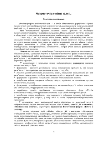 Математична освітня галузь
Пояснювальна записка
Освітня програма з математики для 1 – 4 класів спрямована на формування в учнів
математичної ключової і предметної компетентностей, реалізацію мети та загальних цілей
освітньої галузі, визначених у Державному стандарті початкової освіти (далі Стандарт).
При конструюванні програми головний акцент зроблено на реалізацію
компетентнісного підходу у викладанні математики. Визначальними у структурі програми
є обов’язкові та очікувані результати навчання на кінець другого та четвертого класів.
Такий підхід дає можливість чітко бачити, якими компетентностями мають
оволодіти молодші школярі на першому та другому циклах початкової освіти, а вчитель
не мусить концентрувати свою увагу на вивченні однакового для всіх обсягу і змісту
матеріалу, залишаючи за собою право його вибору з урахуванням вікових та
індивідуальних психофізіологічних особливостей і потреб учнів шляхом розроблення
власної освітньої програми.
Метою математичної освітньої галузі Стандарт визначає «розвиток математичного
мислення дитини, здатностей розуміти й оцінювати математичні факти й закономірності,
робити усвідомлений вибір, розпізнавати в повсякденному житті проблеми, які можна
розв’язувати із застосуванням математичних методів, моделювати процеси та ситуації для
вирішення проблем».
У відповідності із загальними цілями найважливішими завданнями навчання
математики можуть бути:
• формування здатності розпізнавати серед повсякденних проблем ті, які можна
розв’язати із застосуванням математичних методів та способів;
• розвиток уміння здійснювати дослідження, аналіз, планування послідовності дій для
розв’язання повсякденних проблем математичного змісту, зокрема й сюжетних задач;
• формування та розвиток усвідомлених і міцних обчислювальних навичок;
• вироблення вміння описувати побачене, почуте, прочитане за допомогою простих
математичних моделей;
• формування відповідального ставлення щодо висування гіпотез, їх оцінки, доведення
або спростування, обґрунтування свого вибору;
• вироблення досвіду дослідження просторових відношень, форм об’єктів
навколишнього світу, конструювання площинних та об’ємних геометричних фігур;
• вироблення вміння сприймати, перетворювати та оцінювати отриману інформацію,
використовуючи різні джерела, у тому числі й засоби інформаційно-комунікаційних
технологій.
У початковому курсі математичної освіти відповідно до зазначеної мети і
сформульованих завдань виділено такі змістові лінії: «Лічба», «Числа. Дії з числами»,
«Вимірювання величин», «Просторові відношення. Геометричні фігури», «Робота з
даними».
У межах змістових ліній «Лічба», «Числа. Дії з числами» здійснюється
формування поняття числа, насамперед, розуміння учнями принципу утворення різних
видів чисел (натуральних одноцифрових, натуральних багатоцифрових, дробових тощо)
та способів виконання дій з цими числами порівняння, додавання, віднімання, множення‒
та ділення. Крім того, розгортається робота з дослідження законів і властивостей, способів
виконання арифметичних дій під час розв’язання повсякденних проблем математичного
змісту, зокрема й сюжетних задач.
21
 