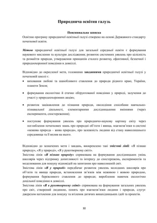 Природнича освітня галузь
Пояснювальна записка
Освітню програму природничої освітньої галузі створено на основі Державного стандарту
початкової освіти.
Метою природничої освітньої галузі для загальної середньої освіти є формування
наукового мислення та культури дослідження; розвиток системних уявлень про цілісність
та розмаїття природи, утвердження принципів сталого розвитку, ефективної, безпечної і
природоохоронної поведінки в довкіллі.
Відповідно до окресленої мети, головними завданнями природничої освітньої галузі у
початковій школі є:
• виховання любові та шанобливого ставлення до природи рідного краю, України,
планети Земля;
• формування екологічно й етично обґрунтованої поведінки у природі, залучення до
участі у природоохоронних акціях;
• розвиток зацікавлення до пізнання природи, оволодіння способами навчально-
пізнавальної діяльності, елементарними дослідницькими вміннями (через
експерименти, спостереження);
• поступове формування уявлень про природничо-наукову картину світу через
поглиблення початкових знань про природні об’єкти і явища, взаємозв’язки в системі
«нежива природа – жива природа», про залежність людини від стану навколишнього
середовища та її вплив на нього.
Відповідно до зазначених мети і завдань, виокремлено такі змістові лінії: «Я пізнаю
природу», «Я у природі», «Я у рукотворному світі».
Змістова лінія «Я пізнаю природу» спрямована на формування дослідницьких умінь
школярів через підтримку допитливості та інтересу до спостережень, експериментів та
моделювання для пошуку відповідей на запитання про навколишній світ.
Змістова лінія «Я у природі» передбачає розвиток уявлень молодших школярів про
об’єкти та явища природи, встановлення зв’язків між неживою і живою природою,
формування бережливого ставлення до природи; вироблення навичок екологічно
доцільної поведінки в довкіллі.
Змістова лінія «Я в рукотворному світі» спрямована на формування загальних уявлень
про світ, створений людиною, понять про взаємозв’язки людини і природи, слугує
джерелом натхнення для пошуку та втілення дитячих винахідницьких ідей та проектів.
30
 