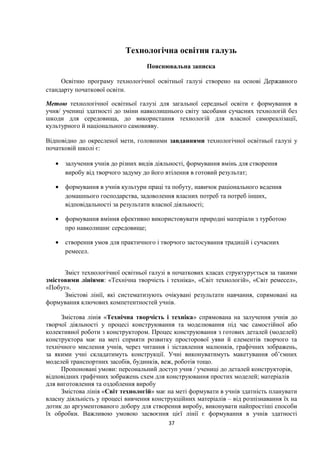 Технологічна освітня галузь
Пояснювальна записка
Освітню програму технологічної освітньої галузі створено на основі Державного
стандарту початкової освіти.
Метою технологічної освітньої галузі для загальної середньої освіти є формування в
учня/ учениці здатності до зміни навколишнього світу засобами сучасних технологій без
шкоди для середовища, до використання технологій для власної самореалізації,
культурного й національного самовияву.
Відповідно до окресленої мети, головними завданнями технологічної освітньої галузі у
початковій школі є:
• залучення учнів до різних видів діяльності, формування вмінь для створення
виробу від творчого задуму до його втілення в готовий результат;
• формування в учнів культури праці та побуту, навичок раціонального ведення
домашнього господарства, задоволення власних потреб та потреб інших,
відповідальності за результати власної діяльності;
• формування вміння ефективно використовувати природні матеріали з турботою
про навколишнє середовище;
• створення умов для практичного і творчого застосування традицій і сучасних
ремесел.
Зміст технологічної освітньої галузі в початкових класах структурується за такими
змістовими лініями: «Технічна творчість і техніка», «Світ технологій», «Світ ремесел»,
«Побут».
Змістові лінії, які систематизують очікувані результати навчання, спрямовані на
формування ключових компетентностей учнів.
Змістова лінія «Технічна творчість і техніка» спрямована на залучення учнів до
творчої діяльності у процесі конструювання та моделювання під час самостійної або
колективної роботи з конструктором. Процес конструювання з готових деталей (моделей)
конструктора має на меті сприяти розвитку просторової уяви й елементів творчого та
технічного мислення учнів, через читання і зіставлення малюнків, графічних зображень,
за якими учні складатимуть конструкції. Учні виконуватимуть макетування об’ємних
моделей транспортних засобів, будинків, веж, роботів тощо.
Пропоновані умови: персональний доступ учня / учениці до деталей конструкторів,
відповідних графічних зображень схем для конструювання простих моделей; матеріалів
для виготовлення та оздоблення виробу
Змістова лінія «Світ технологій» має на меті формувати в учнів здатність планувати
власну діяльність у процесі вивчення конструкційних матеріалів – від розпізнавання їх на
дотик до аргументованого добору для створення виробу, виконувати найпростіші способи
їх обробки. Важливою умовою засвоєння цієї лінії є формування в учнів здатності
37
 