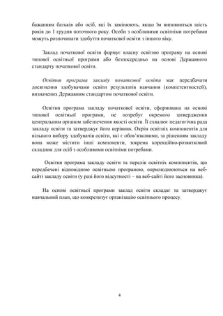 бажанням батьків або осіб, які їх замінюють, якщо їм виповниться шість
років до 1 грудня поточного року. Особи з особливими освітніми потребами
можуть розпочинати здобуття початкової освіти з іншого віку.
Заклад початкової освіти формує власну освітню програму на основі
типової освітньої програми або безпосередньо на основі Державного
стандарту початкової освіти.
Освітня програма закладу початкової освіти має передбачати
досягнення здобувачами освіти результатів навчання (компетентностей),
визначених Державним стандартом початкової освіти.
Освітня програма закладу початкової освіти, сформована на основі
типової освітньої програми, не потребує окремого затвердження
центральним органом забезпечення якості освіти. Її схвалює педагогічна рада
закладу освіти та затверджує його керівник. Окрім освітніх компонентів для
вільного вибору здобувачів освіти, які є обов’язковими, за рішенням закладу
вона може містити інші компоненти, зокрема корекційно-розвитковий
складник для осіб з особливими освітніми потребами.
Освітня програма закладу освіти та перелік освітніх компонентів, що
передбачені відповідною освітньою програмою, оприлюднюються на веб-
сайті закладу освіти (у разі його відсутності – на веб-сайті його засновника).
На основі освітньої програми заклад освіти складає та затверджує
навчальний план, що конкретизує організацію освітнього процесу.
4
 