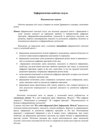 Інформатична освітня галузь
Пояснювальна записка
Освітню програму цієї галузі створено на основі Державного стандарту початкової
освіти.
Метою інформатичної освітньої галузі для загальної середньої освіти є формування в
учня/ учениці здатності до вирішення проблем із використанням цифрових
пристроїв, інформаційно-комунікаційних технологій та критичного мислення для
розвитку, творчого самовираження, власного та суспільного добробуту; безпечна та
відповідальна діяльність в інформаційному суспільстві.
Відповідно до окресленої мети, головними завданнями інформатичної освітньої
галузі у початковій школі є:
• формування відповідальної позиції цифрового громадянина, навичок безпечного й
етичного користування цифровими пристроями та мережами;
• формування початкових умінь розрізняти інформацію різних видів та працювати з
нею за допомогою цифрових пристроїв чи без них;
• формування початкових умінь визначати, знаходити та зберігати інформацію,
необхідну для розв’язання життєвих проблем (навчання, гри тощо), за допомогою
цифрових пристроїв, мереж та без них, самостійно та під час групової взаємодії;
розрізняти правдиву і неправдиву інформацію різних видів;
• налагодження комунікації за допомогою цифрових пристроїв та мереж для спільної
творчості, співпраці, навчання, гри;
• формування початкових умінь створювати електронні тексти (зображення, відео,
звуки, програми тощо) за допомогою цифрових пристроїв;
• формування вмінь презентувати себе, власну творчість, ідеї, створені продукти та
інші результати індивідуальної та групової діяльності за допомогою цифрових
пристроїв.
Реалізація поставленої мети та завдань у початковій школі відбувається за
змістовими лініями “Я у світі інформації (Дані. Інформація. Моделі)”, “Моя цифрова
творчість”, “Комунікація та співпраця”, “Я і цифрові пристрої”, “Відповідальність та
безпека в інформаційному суспільстві”.
У рамках змістової лінії “Я у світі інформації (Дані. Інформація. Моделі)” формуються
початкові вміння розпізнавати, знаходити, свідомо відбирати, зберігати та опрацьовувати
просту інформацію за допомогою цифрових пристроїв та без них. Розпізнавання
правдивої і неправдивої інформації в усіх її виявах (текст, зображення, звук тощо)
необхідне для формування критичного мислення, що сприяє безпеці в інформаційному
просторі дитини. Початкові уявлення про моделі реалізовуються через визначення
істотних і неістотних властивостей об’єктів та створення на основі цього простих моделей
об’єктів.
44
 
