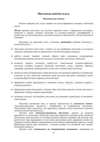 Мистецька освітня галузь
Пояснювальна записка
Освітню програму цієї галузі створено на основі Державного стандарту початкової
освіти.
Метою навчання мистецтва для загальної середньої освіти є формування культурних
цінностей у процесі пізнання мистецтва та художньо-творчого самовираження в
особистому та суспільному житті; плекання пошани до національної і світової мистецької
спадщини.
Відповідно до окресленої мети, головними завданнями навчання мистецтва у
початковій школі є:
● збагачення духовного світу учня / учениці під час сприймання мистецтва та художньої
творчості; виховання шани до національної і світової культурної спадщини;
● набуття досвіду творення художніх образів через опанування елементарними
мистецькими вміннями; розвиток загальних і спеціальних мистецьких здібностей;
● розкриття творчого потенціалу особистості; стимулювання художньо-образного
мислення, художніх інтересів; виховання естетичного смаку; сприяння творчому
самовияву та розвитку індивідуального стилю учня / учениці через мистецтво;
● розвиток уміння інтерпретувати твори мистецтва, висловлювати враження та особистісне
ставлення до них; засвоєння початкових знань про види мистецтва, особливості їхньої
художньо-образної мови, зокрема у взаємозв’язках;
● формування вміння презентувати й оцінювати власну творчість, плекання потреби у
самовдосконаленні;
● формування вміння взаємодіяти з іншими через мистецтво, виявляти зв’язки мистецтва з
природним і соціокультурним середовищем;
● виховання здатності застосовувати мистецтво для отримання задоволення та емоційного
самопізнання.
Реалізація поставленої мети та завдань здійснюється за змістовими лініями:
«Художньо-практична діяльність», «Сприймання та інтерпретація мистецтва»,
«Комунікація через мистецтво», які окреслюють рамкову модель досягнення загальних
цілей мистецької освітньої галузі.
Змістова лінія «Художньо-практична діяльність» націлює на розвиток
креативності та мистецьких здібностей учнів через практичне засвоєння основ художньої
мови різних видів мистецтва та способів художньо-творчого самовияву. Ця змістова лінія
реалізується через формування в учнів умінь застосовувати різні виражальні засоби для
творення художніх образів, імпровізування та естетичного перетворення довкілля, а також
формування уявлень про можливість і способи впливати на емоційний стан завдяки
мистецькій діяльності.
Змістова лінія «Сприймання та інтерпретація мистецтва» спрямована на
71
 