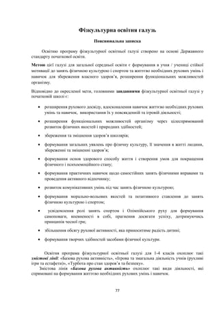 Фізкультурна освітня галузь
Пояснювальна записка
Освітню програму фізкультурної освітньої галузі створено на основі Державного
стандарту початкової освіти.
Метою цієї галузі для загальної середньої освіти є формування в учня / учениці стійкої
мотивації до занять фізичною культурою і спортом та життєво необхідних рухових умінь і
навичок для збереження власного здоров’я, розширення функціональних можливостей
організму.
Відповідно до окресленої мети, головними завданнями фізкультурної освітньої галузі у
початковій школі є:
• розширення рухового досвіду, вдосконалення навичок життєво необхідних рухових
умінь та навичок, використання їх у повсякденній та ігровій діяльності;
• розширення функціональних можливостей організму через цілеспрямований
розвиток фізичних якостей і природних здібностей;
• збереження та зміцнення здоров’я школярів;
• формування загальних уявлень про фізичну культуру, її значення в житті людини,
збереженні та зміцненні здоров’я;
• формування основ здорового способу життя і створення умов для покращення
фізичного і психоемоційного стану;
• формування практичних навичок щодо самостійних занять фізичними вправами та
проведення активного відпочинку;
• розвиток комунікативних умінь під час занять фізичною культурою;
• формування морально-вольових якостей та позитивного ставлення до занять
фізичною культурою і спортом;
• усвідомлення ролі занять спортом і Олімпійського руху для формування
самоповаги, впевненості в собі, прагнення досягати успіху, дотримуючись
принципів чесної гри;
• збільшення обсягу рухової активності, яка приноситиме радість дитині;
• формування творчих здібностей засобами фізичної культури.
Освітня програма фізкультурної освітньої галузі для 1-4 класів охоплює такі
змістові лінії: «Базова рухова активність», «Ігрова та змагальна діяльність учнів (рухливі
ігри та естафети)», «Турбота про стан здоров’я та безпеку».
Змістова лінія «Базова рухова активність» охоплює такі види діяльності, які
спрямовані на формування життєво необхідних рухових умінь і навичок.
77
 