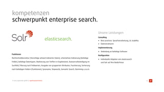 © 2015 typovision gmbh // agenturpräsentation
 
 
Funktionen 
Rechtschreibkorrektur (Vorschläge anhand indizierter Daten), schemafreie Indizierung (beliebige
Felder), beliebige Datentypen, Markierung von Treffern in Ergebnistext, Autovervollständigung im
Suchfeld, Filterung nach Feldwerten, Ausgabe von gruppierten Attributen, Facettierung, Sortierung
nach beliebigen Feldern (Funktionen), Synonyme, Stopwords, Semantic Search, Stemming u.v.a.m.
Unsere Leistungen
Consulting
• Best practices: Sprachverarbeitung, UI, Usability
• Datenstrukturen
Implementierung
• Anbindung an beliebige Software
Konﬁguration
• Individuelle Adaption von elasticsearch 
und Solr auf Ihre Bedürfnisse
kompetenzen
schwerpunkt enterprise search.
13
elasticsearch.
 