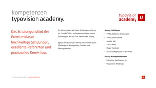 © 2015 typovision gmbh // agenturpräsentation
kompetenzen
typovision academy.
Das Schulungsinstitut der
Premiumklasse –  
hochwertige Schulungen,
exzellente Referenten und
praxisnahes Know-how. 
Seit Jahren geben wir bereits Schulungen rund um
das Produkt TYPO3 und zu weiteren Open Source
Technologien, wie z.B. Solr, Varnish oder jQuery.
Ergänzt werden unsere technischen Themen durch
Schulungen in Management-, Projekt- und
Führungsthemen. 
 
Auszug Fachthemen
• TYPO3 Redakteur-Schulungen
• TYPO3 Extbase/Fluid
• Apache Solr
• TYPO3 Neos
• Magic TypoScript
• SEO Grundlagen/SEO in der Praxis
Auszug Managementthemen
• Enterprise Gamiﬁcation 1o1
• Responsive Webdesign
17
 