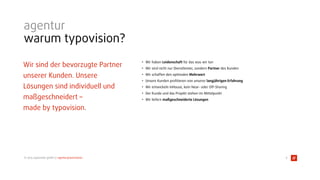 © 2015 typovision gmbh // agenturpräsentation
agentur
warum typovision?
Wir sind der bevorzugte Partner
unserer Kunden. Unsere
Lösungen sind individuell und
maßgeschneidert –  
made by typovision.
• Wir haben Leidenschaft für das was wir tun
• Wir sind nicht nur Dienstleister, sondern Partner des Kunden
• Wir schaffen den optimalen Mehrwert
• Unsere Kunden proﬁtieren von unserer langjährigen Erfahrung
• Wir entwickeln InHouse, kein Near- oder Off-Shoring
• Der Kunde und das Projekt stehen im Mittelpunkt
• Wir liefern maßgeschneiderte Lösungen
6
 