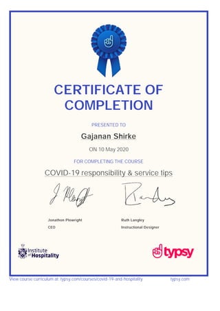 CERTIFICATE OF
COMPLETION
PRESENTED TO
Gajanan Shirke
ON 10 May 2020
FOR COMPLETING THE COURSE
COVID-19 responsibility & service tips
Jonathon Plowright
CEO
Ruth Langley
Instructional Designer
View course curriculum at: typsy.com/courses/covid-19-and-hospitality typsy.com
 