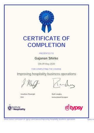 CERTIFICATE OF
COMPLETION
PRESENTED TO
Gajanan Shirke
ON 09 May 2020
FOR COMPLETING THE COURSE
Improving hospitality business operations
Jonathon Plowright
CEO
Ruth Langley
Instructional Designer
View course curriculum at: typsy.com/courses/improving-hospitality-business-operations typsy.co
 