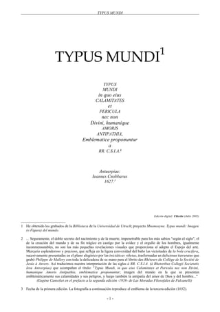 TYPUS MUNDI
TYPUS MUNDI1
TYPUS
MUNDI
in quo eius
CALAMITATES
et
PERICULA
nec non
Divini, humanique
AMORIS
ANTIPATHIA,
Emblematice proponuntur
a
RR. C.S.I.A.2
Antuerpiae:
Ioannes Cnobbarus
1627.3
Edición digital: Filectio (Julio 2005)
1 He obtenido los grabados de la Biblioteca de la Universidad de Utrech; proyecto Mnemosyne. Typus mundi: Imagen
(o Figura) del mundo.
2 ... Seguramente, el doble secreto del nacimiento y de la muerte, impenetrable para los más sabios "según el siglo", el
de la creación del mundo y de su fin trágico en castigo por la avidez y el orgullo de los hombres, igualmente
inconmensurables, no son las más pequeñas revelaciones visuales que proporciona al adepto el Espejo del arte.
Mercurio esplendoroso y precioso, que refleja en la ligera convexidad del baño las vicisitudes de la bola crucífera,
sucesivamente presentadas en el plano alegórico por las iniciáticas viñetas, trasformadas en deliciosas travesuras que
grabó Philippe de Mallery con toda la delicadeza de su mano para el librito des Rhéteurs du Collège de la Société de
Jesús à Anvers. Así traducimos nuestra interpretación de las siglas à RR. C.S.I.A. (à Rhetoribus Collegii Societatis
Iesu Antverpiae) que acompañan el título: "Typus Mundi, in quo eius Calamitates et Pericula nec non Divini,
humanique Amoris Antipathia, emblematice proponuntur; imagen del mundo en la que se presentan
emblemáticamente sus calamidades y sus peligros, y luego también la antipatía del amor de Dios y del hombre..."
(Eugène Canseliet en el prefacio a la segunda edición -1958- de Las Moradas Filosofales de Fulcanelli)
3 Fecha de la primera edición. La fotografía a continuación reproduce el emblema de la tercera edición (1652).
- 1 -
 