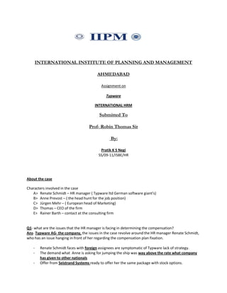 INTERNATIONAL INSTITUTE OF PLANNING AND MANAGEMENT
AHMEDABAD
Assignment on
Typware
INTERNATIONAL HRM
Submitted To
Prof- Robin Thomas Sir
By:
Pratik K S Negi
SS/09-11/ISBE/HR
About the case
Characters involved in the case
A> Renate Schmidt – HR manager ( Typware ltd German software giant’s)
B> Anne Prevost – ( the head hunt for the job position)
C> Jürgen Mehr – ( European head of Marketing)
D> Thomas – CEO of the firm
E> Rainer Barth – contact at the consulting firm
Q1- what are the issues that the HR manager is facing in determining the compensation?
Ans- Typware AG- the company, the issues in the case revolve around the HR manager Renate Schmidt,
who has an issue hanging in front of her regarding the compensation plan fixation.
- Renate Schmidt faces with foreign assignees are symptomatic of Typware lack of strategy.
- The demand what Anne is asking for jumping the ship was way above the rate what company
has given to other nationals
- Offer from Seistrand Systems ready to offer her the same package with stock options.
 