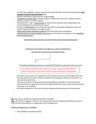 - The offer the candidate is asking is equal to the reporting officer and thus the dissatisfaction has
cropped in from the reporting head itself.
- Dilemma of grating or approving such a high package.
- Candidate has categorically checked the figure in differences in tax rates, inflation, benefits,
floating currencies, and other options.
- Renate Schmidt – was in some pressure to work out the incentives and compensation and
recommendation to be drafted for the recruit.
- Pay was not rationalized at all, and Renate had noticed increasingly troublesome salary and
benefit disparities among the managerial ranks.
- female and minority employees made less than their white male counterparts
- Implementation of a person specific pay system was not relevant as because in such monolithic
pay scale environment.
German Pay scales were set as an bench mark in the international expansion
+
enrollment in local health care programs, as well as contributions to
their German social security and retirement plans
This policy worked because German standard & PPP (higher compared to other countries)
- She holds a weak hand in her negotiations with manpower present round the globe with their
demands which were region and person specific and management decision to cater them to
retain the best work force.
- She holds a weak link to the personal and social obligations and other remunerations plus
incentives that she is getting in US and other differential that she has to make a demarcation for
anchoring in the candidate.
- No history to guide her in the case of hiring a foreign national working at the head quarter.
-
-
-
Q2- How will you decide the compensation of the candidate?
Ans- Would like to suggest a model for the remuneration that the company should allocate to her to
make sure that she becomes an integral part of the strategy team.
Reasons to anchor her as a prospect
1. The candidate is herself interested
But now the question is that a person from other company is being offered a
place in the system in Germany for which no clear demarcations are possible
 