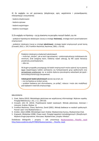 2
4) Ze względu na cel poznawczy (eksploracja; opis; wyjaśnienie i przewidywanie;
interpretacja i zrozumienie)
- badania eksploracyjne
- badania opisowe
- badania wyjaśniające
- badania rozumiejące
5) Ze względu na hipotezę – czy ją stawiamy na początku naszych badań, czy nie
- podejście hipotetyczno-dedukcyjne (raczej w strategii ilościowej), strategia teorii przed badaniami
empirycznymi
- podejście indukcyjne (raczej w strategii jakościowej), strategia badań empirycznych przed teorią
(Creswell, 2013, s. 147; Frankfort-Nachmias; Nachmias, 2001, s. 62-63).
BIBLIOGRAFIA
1. Cisek, Sabina (2013). Metodologia jakościowa we współczesnej informatologii. Wybrane aspekty.
Przegląd Biblioteczny, t. 81, z. 3, s. 299-310.
2. Creswell, John W. (2013). Projektowanie badań naukowych. Metody jakościowe, ilościowe i
mieszane. Kraków: Wydaw. UJ.
3. Frankfort-Nachmias, Chava; Nachmias, David (2001). Metody badawcze w naukach społecznych.
Poznań: Zysk i S-ka Wydawnictwo s.c.
4. Grobler, Adam (2008). Metodologia nauk. Kraków: Wydawnictwo Aureus, Wydawnictwo Znak.
5. Krajewski, Władysław (1998). Prawa nauki. Przegląd zagadnień metodologicznych i filozoficznych.
Wydanie drugie poprawione. Warszawa: Wydawnictwo „Książka i Wiedza”.
Dodatkowa bibliografia i przypisy – zob. prezentacja Naukoznawstwo Filozofia nauki
http://www.academia.edu/9779893/Naukoznawstwo_-_filozofia_nauki
Podejście indukcyjne w badaniach jakościowych
– może być „skrajne”, jak w teorii ugruntowanej – prekonceptualizacja zredukowana do
minimum, brak wstępnej teorii, niektórzy nawet zalecają, by NIE czytać literatury
przedmiotu przed badaniami;
– albo nie.
W drugim przypadku przystępując do badań empirycznych można opierać się na pewnej
teorii (wyjaśniającej ludzkie zachowania czy funkcjonowanie grup społecznych) oraz
perspektywie analitycznej, np. w analizie dyskursu poszukujemy wskazówek jak język i
komunikacja konstruują rzeczywistość.
Indukcyjność badań jakościowych wyraża się w tym, że:
– nie ma hipotezy w ścisłym sensie,
– problem badawczy jest sformułowany „na próbę”, roboczo i może ulec modyfikacji
pod wpływem materiału empirycznego.
 