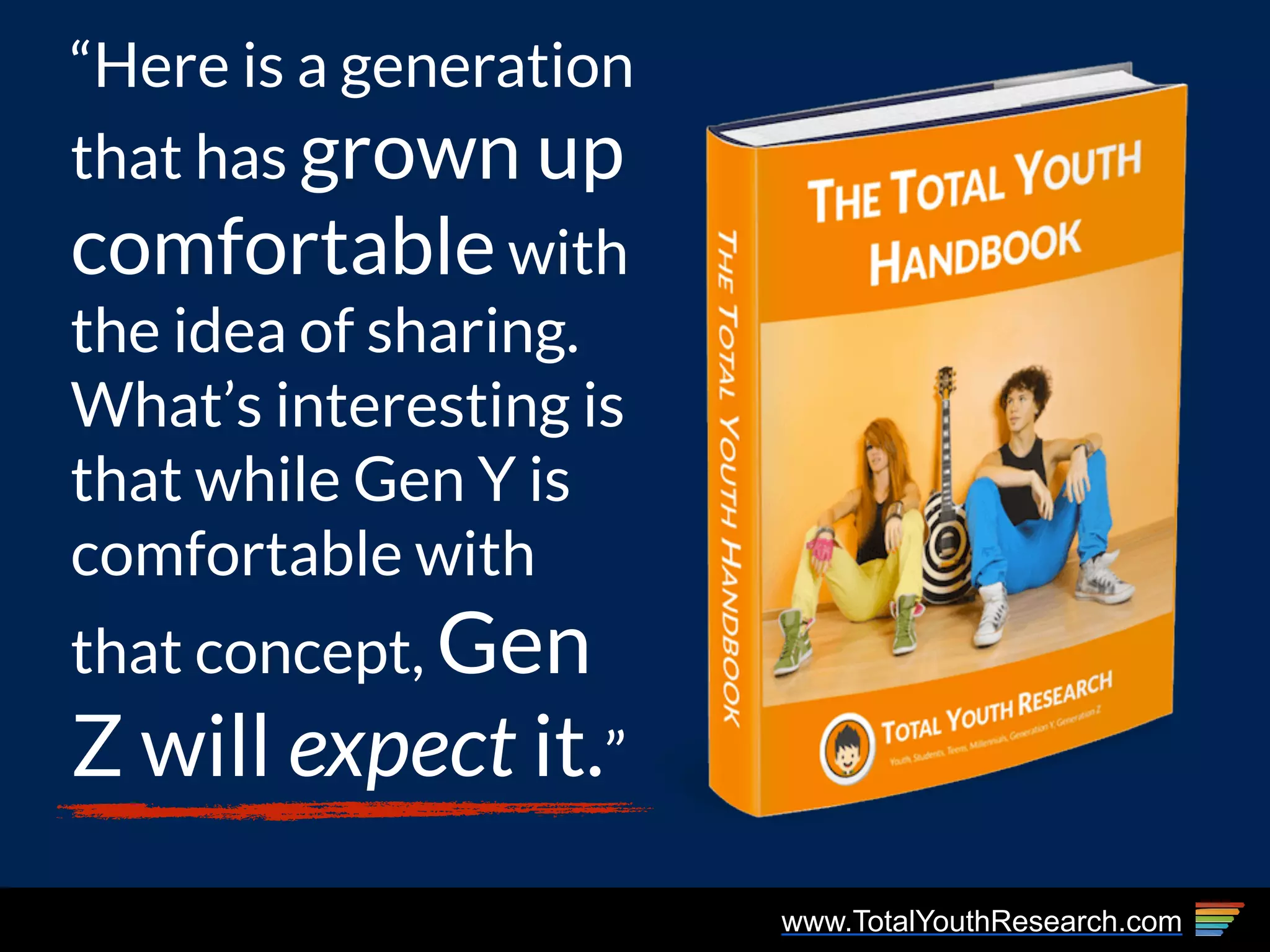 www.TotalYouthResearch.com
“Here is a generation
that has grown up
comfortable with
the idea of sharing.
What’s interesting is
that while Gen Y is
comfortable with
that concept, Gen
Z will expect it.”
 