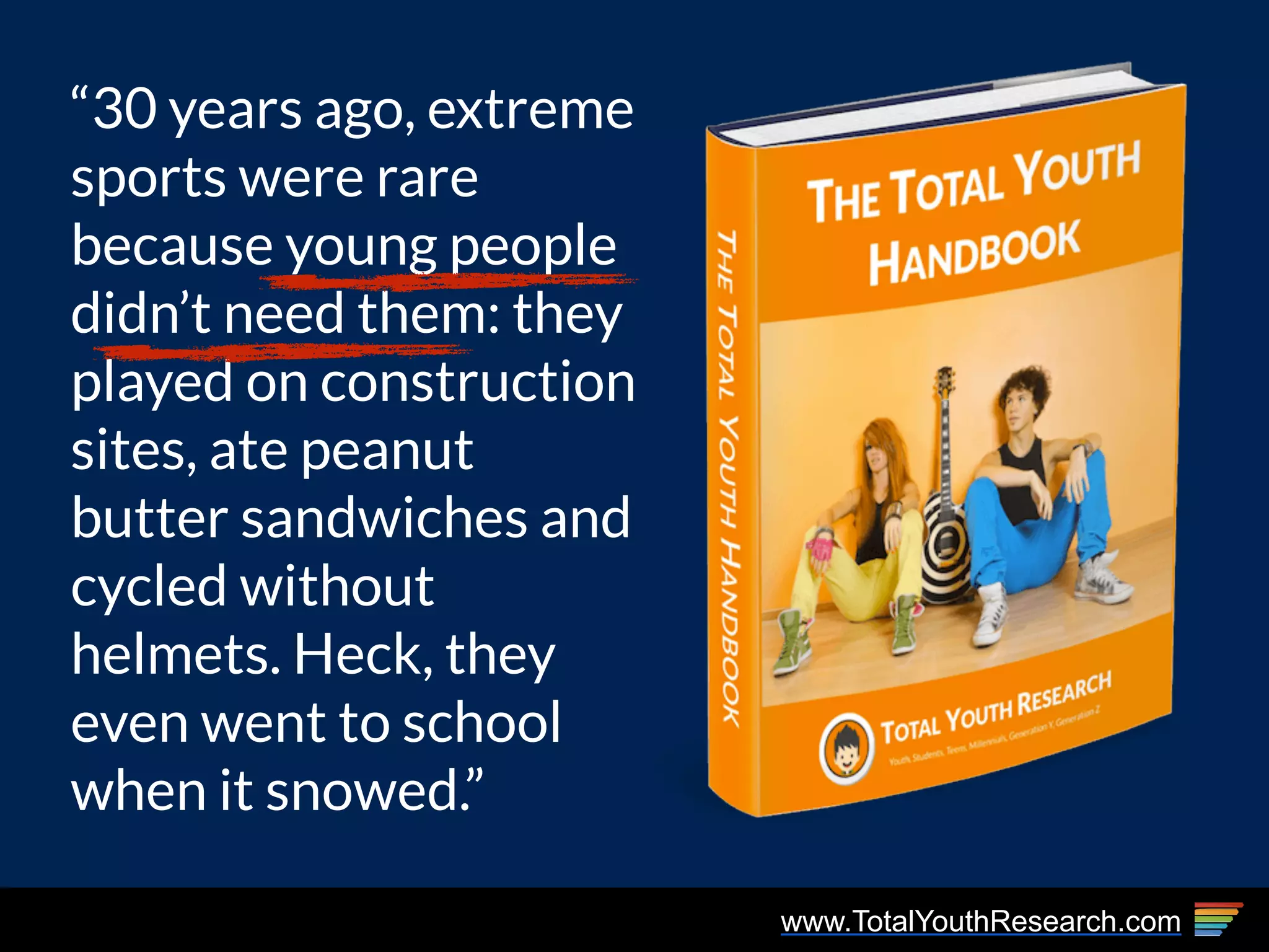 www.TotalYouthResearch.com
“30 years ago, extreme
sports were rare
because young people
didn’t need them: they
played on construction
sites, ate peanut
butter sandwiches and
cycled without
helmets. Heck, they
even went to school
when it snowed.”
 