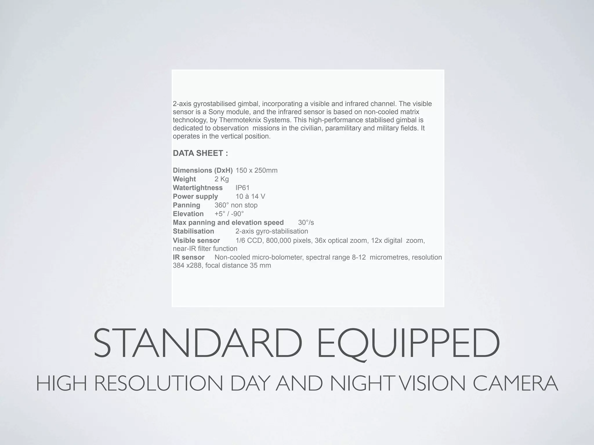 2-axis gyrostabilised gimbal, incorporating a visible and infrared channel. The visible
           sensor is a Sony module, and the infrared sensor is based on non-cooled matrix
           technology, by Thermoteknix Systems. This high-performance stabilised gimbal is
           dedicated to observation missions in the civilian, paramilitary and military fields. It
           operates in the vertical position.

           DATA SHEET :

           Dimensions (DxH) 
150 x 250mm
           Weight
         2 Kg
           Watertightness 
 IP61
           Power supply
         10 à 14 V
           Panning 
       360° non stop
           Elevation 
 +5° / -90°
           Max panning and elevation speed 
           30°/s
           Stabilisation 
       2-axis gyro-stabilisation
           Visible sensor 
      1/6 CCD, 800,000 pixels, 36x optical zoom, 12x digital zoom,
           near-IR filter function
           IR sensor 
 Non-cooled micro-bolometer, spectral range 8-12 micrometres, resolution
           384 x288, focal distance 35 mm




    STANDARD EQUIPPED
HIGH RESOLUTION DAY AND NIGHT VISION CAMERA
 
