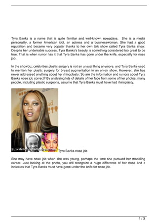 Tyra Banks is a name that is quite familiar and well-known nowadays. She is a media
personality, a former American idol, an actress and a businesswoman. She had a good
reputation and became very popular thanks to her own talk show called Tyra Banks show.
Despite her undeniable success, Tyra Banks’s beauty is something considered too great to be
true. That is when rumor has it that Tyra Banks has gone under the knife, especially for nose
job.

In the showbiz, celebrities plastic surgery is not an unsual thing anymore, and Tyra Banks used
to mention her plastic surgery for breast augmentation in an on-air show. However, she has
never addressed anything about her rhinoplasty. So are the information and rumors about Tyra
Banks nose job correct? By analyzing lots of details of her face from some of her photos, many
people, including plastic surgeons, assume that Tyra Banks must have had rhinoplasty.




                                 Tyra Banks nose job

She may have nose job when she was young, perhaps the time she pursued her modeling
career. Just looking at the photo, you will recognize a huge difference of her nose and it
indicates that Tyra Banks must have gone under the knife for nose job.




                                                                                          1/3
 