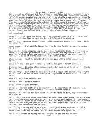 Tyranids5EPreviewEnglish.txt
Okay, it took an afternoon and lots of Google translate, but here is what I've got.
I did my best and I want to say this is pretty darn accurate, translated from the
PDf of the German Preview that is availalbe. -- Originally I was not going to really
post this up many places, but I noticed that another prewview translation is running
about and, in my opinion, it is less accurate. There are a number of differences
from what I translated personally and what the other says, I thought I'd post up
mine. I made NO assumptions, nor did I use ANY rumors to support or apply anything.
This is 100% translated from the preview. It was for my own personal use, so there
are notes with thoughts or uncertainties where applicable. I tried to be very
accurate with many of the rules that seemed to have weird wordings or specified
certain things, and believe this is pretty darn close. Enjoy. ~Anonylos

~Rules and such

Devourers - If at least one wound comes from devourer, unit is at a -1 ld for the
moral test if they have to make one due to 25% losses from shooting.
Saurezlyte - Tyrannofex default flamer, place narrow-end within 12" of base, foosh,
Hellhound style.

Venom cannons - -1 on Vehicle damage chart, maybe some further stipulation on pen
vs. glance
Bone swords - Power weapons, wounds caused need leadership test, if failed removed
immediately. Wording is differnt than instant death, not italicized either like
usual for rulebook rules, may not be actual "instant death," but simply model is
removed/etc. Pairs of swords cause test to be taken on 3d6.

Claws and fags - Model is considered to be equipped with a melee weapon (base
attacks).
Scything Talons - One pair = reroll 1s to hit. Two pair = Reroll all misses.
Crushing Claws - D3 extra close combat attacks, but must be at init1 (or all attacks
go at init1, not sure.)
Tentacle Whips - Each model in base contact with a model with tentacle whips fights
at init1 untilt he end of each combat phase, regardless of their actual iniative
value.
Rending claws - Give rending, woo!
Adrenal Glands - Furious Assault
Wings - Count as jump infantry.
Injectors - Instant death on a to-wound roll of 6, regardless of toughness (aka,
even if it could not wound normally, a 6 causes instant death.)
Regeneration - Roll d6 for each wound lost at the start of turn, regain wound for
each 6 rolled.
Toxic Blood - For each wound suffered by the model with toxic blood, the entire unit
that caused the wound must take an iniative test. For each failed test, one wound
with no armor or cover saves allowed is taken, and these wounds count towards combat
resolution. Vehicles are glanced on a 4+. Daaaamn. (Pyrovores come with, Tyrants,
Tervigons, and Broodlords may purchase.)
Toxic Miasma - At the end of each player's turn, each enemy non-vehicle in base
contact with a tyranid with Toxic Miasma must take a toughness test or suffer a
wound. Armor saves may be taken, but not cover (außer deckungswurfe).)
Toxin Sacs - Counts as having poison 4+ weapon, as per the 40k rulebook.
                                       Page 1
 