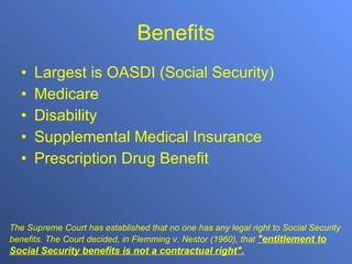 Benefits Largest is OASDI (Social Security) Medicare Disability Supplemental Medical Insurance Prescription Drug Benefit The Supreme Court has established that no one has any legal right to Social Security benefits. The Court decided, in Flemming v. Nestor (1960), that  &quot;entitlement to Social Security benefits is not a contractual right&quot;.   