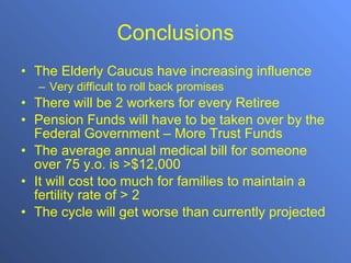 Conclusions The Elderly Caucus have increasing influence Very difficult to roll back promises There will be 2 workers for every Retiree Pension Funds will have to be taken over by the Federal Government – More Trust Funds The average annual medical bill for someone over 75 y.o. is >$12,000 It will cost too much for families to maintain a fertility rate of > 2 The cycle will get worse than currently projected 
