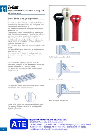 1.1
8
Premium cable ties with steel locking barb
Characteristics
The single most distinguishing feature of the Ty-Rap®
cable ties
from Thomas & Betts is the stainless steel locking barb, firmly
anchored inside the tie head (Fig. 1).
It is made from corrosion-proof, antimagnetic steel (Marine
Grade Type 316).
This guarantees a strong and durable locking of the tie even
under the most adverse conditions - humidity, heat, cold, etc.
and is also proof against vibration and external shock.
When applying ties with Thomas & Betts tooling, the excess
end of the tie is automatically cut off and the slight over cut
retracts into the tie, so that there is no risk of injury from
protruding sharp edges. (Fig. 3)
The low-profile design of the head allows secure tying in tight
spaces.
The edges of the head are also rounded off to offer maximum
protection from injury.
The transition from the strap to the head is gradual. This
protects the material against breaking at this most critical
point.
The rounded edges of the head and strap ensure the
comfortable handling of the ties. Once the tie is installed, the
rounded edges protect the cable from damage.
The steel locking barb ensures a strong, reliable and long
lasting fastening.
The ribbed and stippled surface prevents the tie from slipping
on the bundle under vibration conditions.
Angled tail for fast and easy insertion into the locking head.
The angle and the surface of the tail are ideally suited for
gripping and inserting.
Steel locking barb anchored in tie head
Secure lock in any position
Retracted strap end after application
Fig. 1
Fig. 2
Fig. 3
Special features of the Ty-Rap®
programme
MOHD. BIN AHMED AKBAR TRADING EST.
(Electrical, Automation & Instrumentation)
Jeddah Street | P.O Box 30073 | Jubail 31951 | Kingdom of Saudi Arabia
Tel: 00966 (0) 13 3635225, 13 3618081 | Fax: 00966 (0) 13 363 3883 |
mail@akbartrading.com | www.akbartrading.com
 