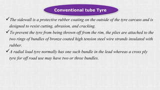 Conventional tube Tyre
The sidewall is a protective rubber coating on the outside of the tyre carcass and is
designed to resist cutting, abrasion, and cracking.
To prevent the tyre from being thrown off from the rim, the plies are attached to the
two rings of bundles of bronze coated high tension steel wire strands insulated with
rubber.
A radial load tyre normally has one such bundle in the lead whereas a cross ply
tyre for off road use may have two or three bundles.
 