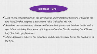 Don’t need separate tube in the air which is under immense pressure is filled in the
tyre itself for this purpose a non-return valve is fitted to the rim.
Based on the construction, almost similar to tubed tyre except lined on inside with a
special air retaining liner made of halogenated rubber like Bromo-butyl or Chloro-
butyl for better performance.
Major difference between the tubed tyre and the tubeless tyre lies in the bead area of
the tyre.
Tubeless Tyre
 