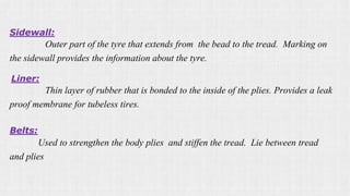 Sidewall:
Outer part of the tyre that extends from the bead to the tread. Marking on
the sidewall provides the information about the tyre.
Liner:
Thin layer of rubber that is bonded to the inside of the plies. Provides a leak
proof membrane for tubeless tires.
Belts:
Used to strengthen the body plies and stiffen the tread. Lie between tread
and plies
 