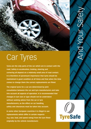 Car Tyres 
And Your Safety 
Tyres are the only parts of the car which are in contact with the 
road. Safety in acceleration, braking, steering and 
cornering all depend on a relatively small area of road contact. 
It is therefore of paramount importance that tyres should be 
maintained in good condition at all times and that when the time 
comes to change them the correct replacements are fitted. 
The original tyres for a car are determined by joint 
consultation between the car and tyre manufacturers and take 
into account all aspects of operation. It is recommended that 
changes in tyre size or type should not be undertaken 
without seeking advice from the car or tyre 
manufacturers, as the effect on car handling, 
safety and clearances must be taken into account. 
In some other European countries it is illegal to use 
replacements which differ in certain respects 
(e.g. size, load, and speed rating) from the tyre fitted 
originally by the vehicle manufacturer. 
TyreSafe 
 