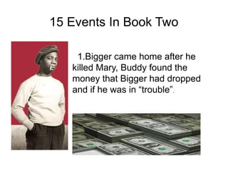 15 Events In Book Two

    1.Bigger came home after he
   killed Mary, Buddy found the
   money that Bigger had dropped
   and if he was in “trouble”.
 