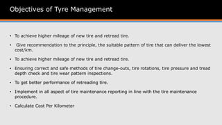 Objectives of Tyre Management
• To achieve higher mileage of new tire and retread tire.
• Give recommendation to the principle, the suitable pattern of tire that can deliver the lowest
cost/km.
• To achieve higher mileage of new tire and retread tire.
• Ensuring correct and safe methods of tire change-outs, tire rotations, tire pressure and tread
depth check and tire wear pattern inspections.
• To get better performance of retreading tire.
• Implement in all aspect of tire maintenance reporting in line with the tire maintenance
procedure.
• Calculate Cost Per Kilometer
 