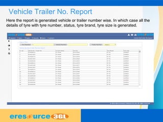 Vehicle Trailer No. Report
Here the report is generated vehicle or trailer number wise. In which case all the
details of tyre with tyre number, status, tyre brand, tyre size is generated.
 