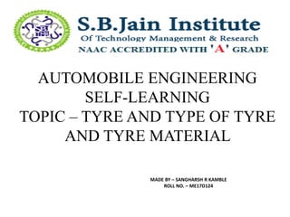 AUTOMOBILE ENGINEERING
SELF-LEARNING
TOPIC – TYRE AND TYPE OF TYRE
AND TYRE MATERIAL
MADE BY – SANGHARSH R KAMBLE
ROLL NO. – ME17D124
 