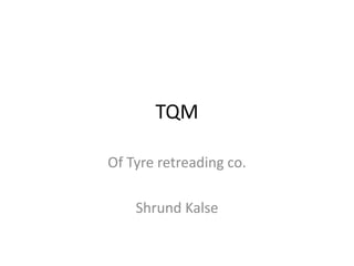 TQM
Of Tyre retreading co.
Shrund Kalse
 