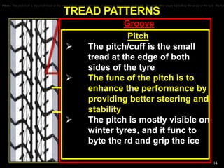 TREAD PATTERNS
NON-DIRECTIONAL
MUD AND SNOW
DIRECTIONAL MUD AND SNOW
14
Groove
The groove is the hollow part or
the tread.
The grooves are cut which makes
the tyre pattern. The hollow part
(the groove) is designed to
channel the water out and away.
When tread wears the groove
becomes less hollow and
apparent.
Design of the groove effects the
performance and the quality of the
tyre.
Pitch:- The pitch/cuff is the small tread at the edge of both sides of the tyre, as shown in the picture on the left. The pitch often wears out before the wrest of the tyre. The funPitch:- The pitch/cuff is the small tread at the edge of both sides of the tyre, as shown in the picture on the left. The pitch often wears out before the wrest of the tyre. The fun
Pitch
 The pitch/cuff is the small
tread at the edge of both
sides of the tyre
 The func of the pitch is to
enhance the performance by
providing better steering and
stability
 The pitch is mostly visible on
winter tyres, and it func to
byte the rd and grip the ice
 