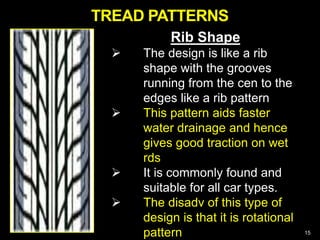NON-DIRECTIONAL
MUD AND SNOW
DIRECTIONAL MUD AND SNOW
15
Rib Shape
 The design is like a rib
shape with the grooves
running from the cen to the
edges like a rib pattern
 This pattern aids faster
water drainage and hence
gives good traction on wet
rds
 It is commonly found and
suitable for all car types.
 The disadv of this type of
design is that it is rotational
pattern
TREAD PATTERNS
 