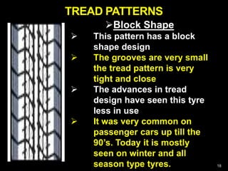 18
Block Shape
 This pattern has a block
shape design
 The grooves are very small
the tread pattern is very
tight and close
 The advances in tread
design have seen this tyre
less in use
 It was very common on
passenger cars up till the
90’s. Today it is mostly
seen on winter and all
season type tyres.
TREAD PATTERNS
 