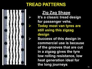 19
Zig Zag Shape
 It’s a classic tread design
for passenger vehs.
 Today most van tyres are
still using this zigzag
design
 Success of this design in
commercial use is because
of the grooves that are cut
in a zigzag gives the tyre
low rolling resistance, low
heat generation ideal for
the long journeys
TREAD PATTERNS
 