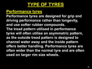 TYPE OF TYRES
26
Performance tyres
Performance tyres are designed for grip and
driving performance rather than longevity,
and use softer rubber compounds.
The tread pattern utilised in performance
tyres will often utilise an asymmetric pattern,
as the outside tread pattern is designed to
channel water away and the inside pattern
offers better handling. Performance tyres are
often wider than the normal tyre and are often
used on larger rim size wheels.
 